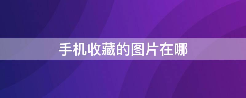 手机收藏的图片在哪 手机收藏的图片在哪里能看到