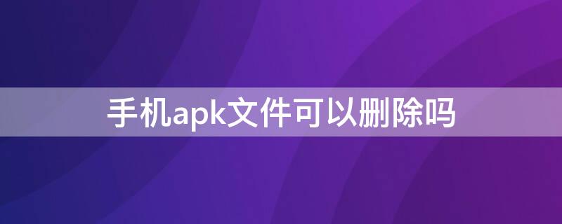 手机apk文件可以删除吗 手机上apk文件可以删除吗