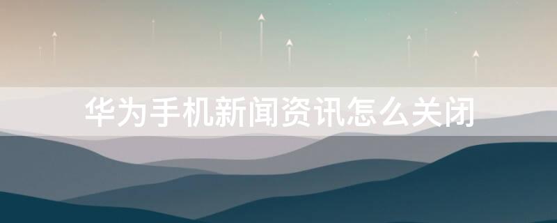 华为手机新闻资讯怎么关闭（华为手机新闻资讯怎么关闭声音）
