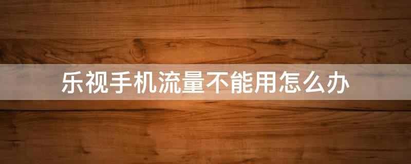 乐视手机流量不能用怎么办 乐视手机流量不能上网