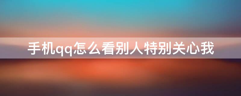 手机qq怎么看别人特别关心我 用手机qq怎么看特别关心我的人