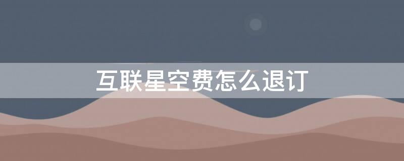 互联星空费怎么退订 电信互联星空退订