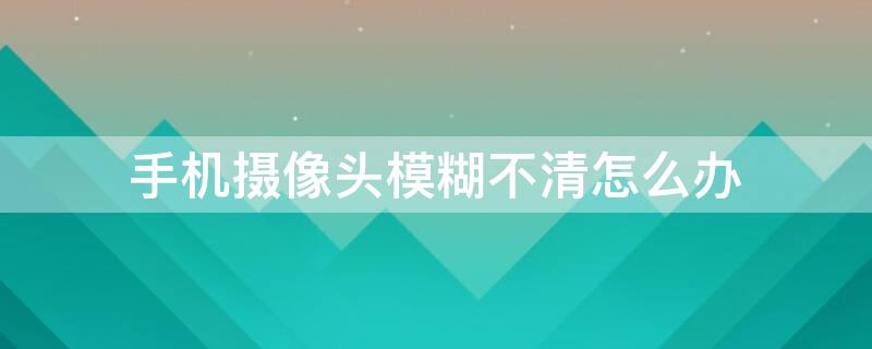 手机摄像头模糊不清怎么办（手机摄像头模糊该怎么办）