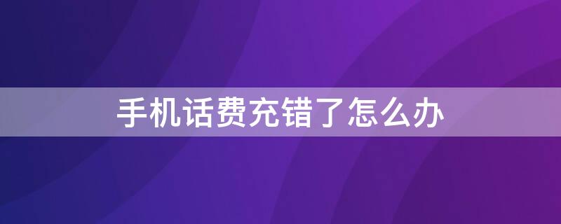 手机话费充错了怎么办 手机话费充错了怎么办可以退吗