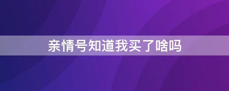 亲情号知道我买了啥吗 亲情号知道我买了啥吗