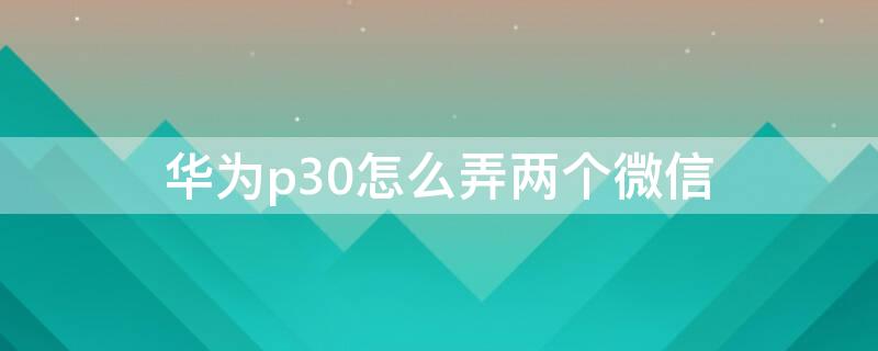 华为p30怎么弄两个微信 华为p30怎么能用两个微信