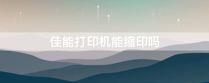 佳能打印机能缩印吗 佳能打印机能缩印吗为什么