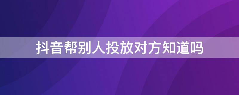抖音帮别人投放对方知道吗 抖音投放别人的视频有什么用