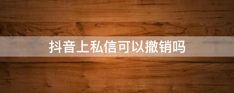 抖音上私信可以撤销吗 抖音上私信可以撤销吗怎么操作