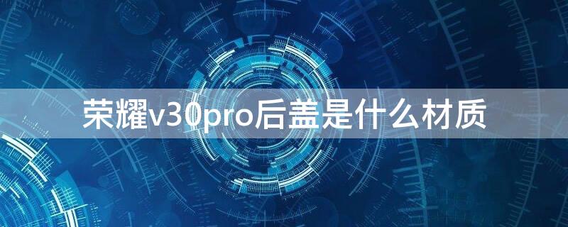 荣耀v30pro后盖是什么材质 荣耀v30pro后盖是什么材质容易碎吗