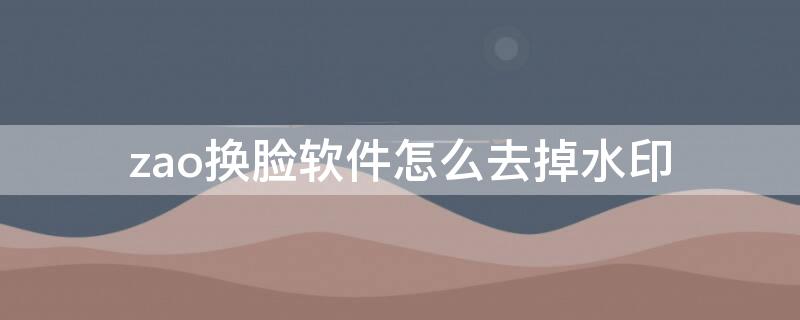 zao换脸软件怎么去掉水印（zao app换脸怎么去水印）