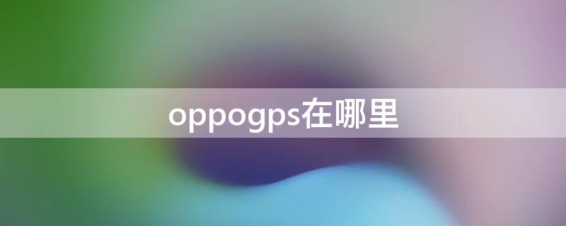 oppogps在哪里（oppogps在哪里设置GPS）