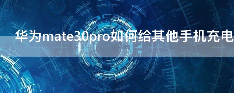 华为mate30pro如何给其他手机充电 华为mate30pro怎么给其他手机充电