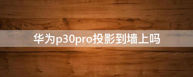 华为p30pro投影到墙上吗（华为p30pro能投影到墙上吗?）