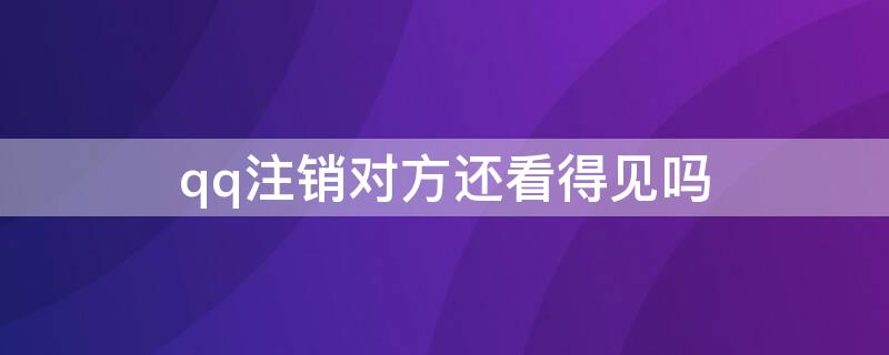 qq注销对方还看得见吗（qq注销之后为什么还可以看见qq信息）