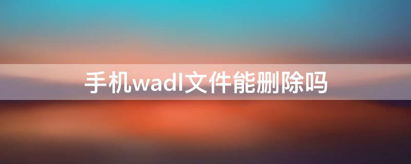 手机wadl文件能删除吗 腾讯wadl文件能删除吗