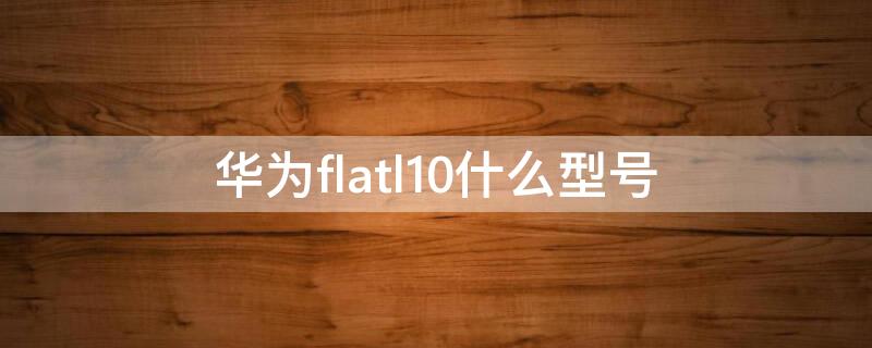 华为flatl10什么型号（华为flatl10是什么型号?）