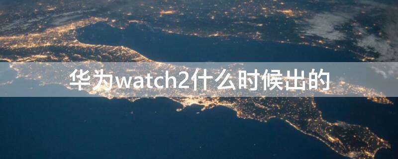 华为watch2什么时候出的 华为手表新款watch2什么时候上市