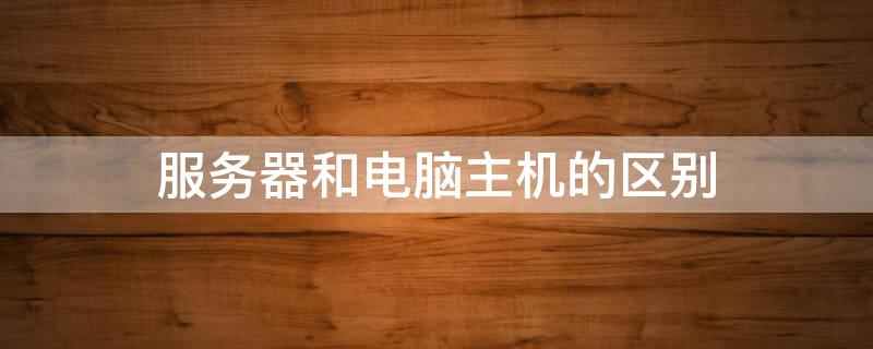 服务器和电脑主机的区别（服务器和电脑主机的区别在哪）
