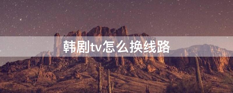 韩剧tv怎么换线路 韩剧tv怎么调出综艺