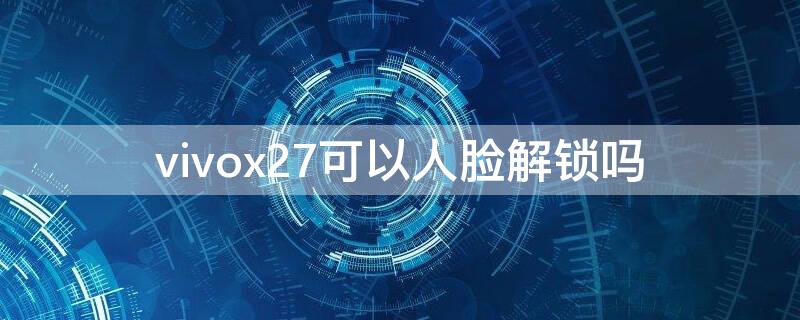 vivox27可以人脸解锁吗（vivox27有人脸解锁吗）