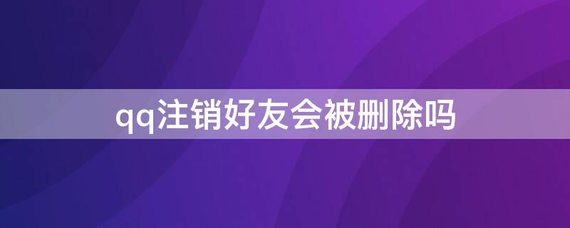 qq注销好友会被删除吗（qq可以被注销吗）