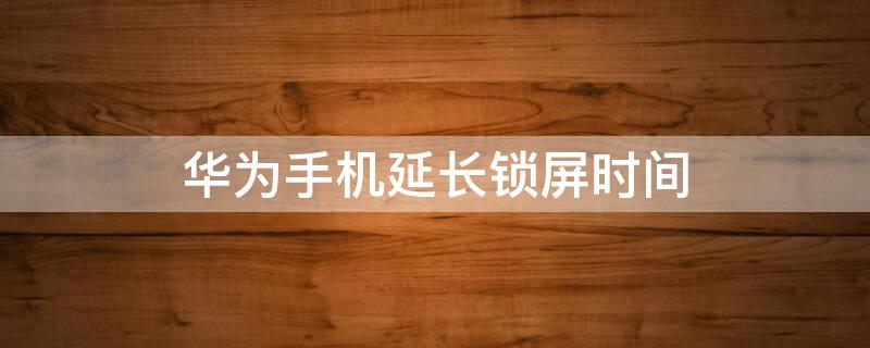 华为手机延长锁屏时间 华为手机怎么将锁屏时间延长