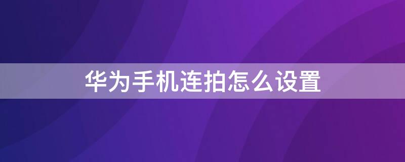 华为手机连拍怎么设置 华为手机连拍怎么设置关闭