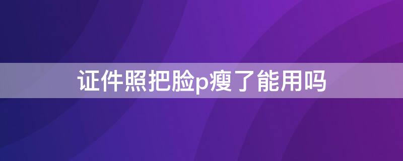 证件照把脸p瘦了能用吗 证件照怎么瘦脸用ps