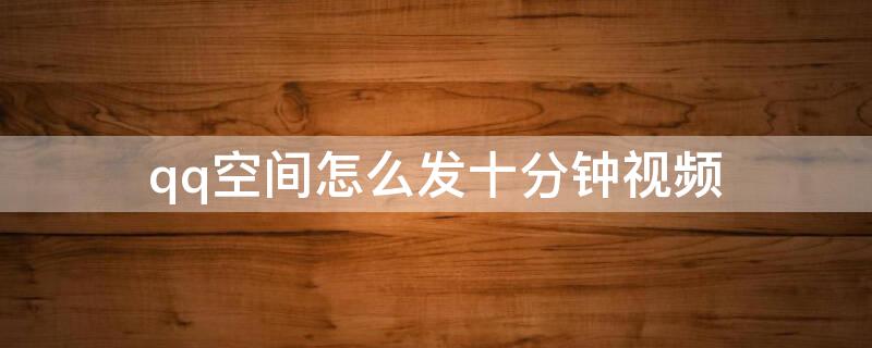 qq空间怎么发十分钟视频（qq空间怎么发十分钟以上视频）