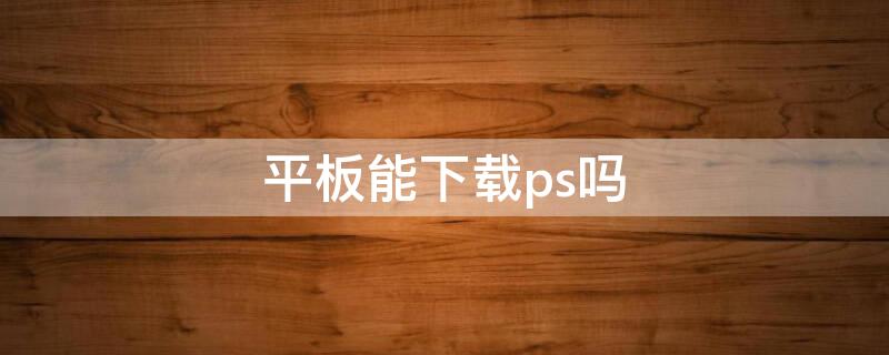 平板能下载ps吗 平板能下载ps吗