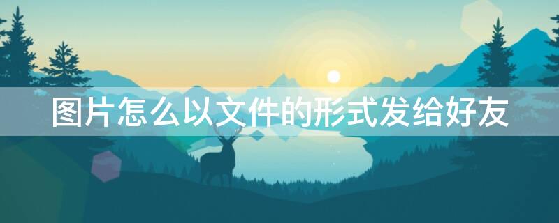 图片怎么以文件的形式发给好友 微信图片怎么以文件的形式发给好友
