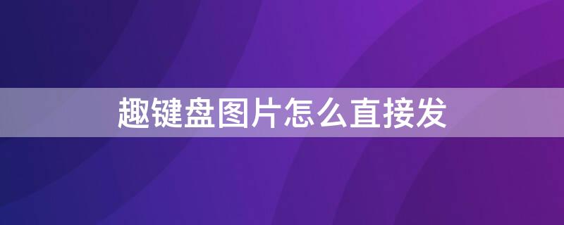 趣键盘图片怎么直接发 趣键盘的表情包怎样一键发送