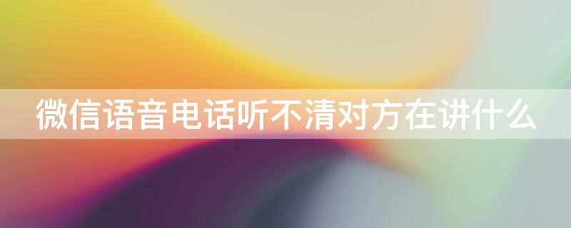 微信语音电话听不清对方在讲什么 微信打语音电话听不清楚对方说话