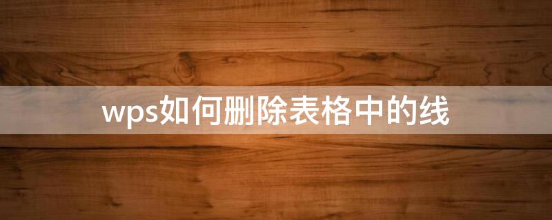 wps如何删除表格中的线 wpsword怎么删除表格的线