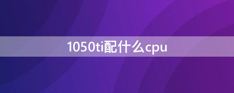 1050ti配什么cpu（1050ti配什么cpu不浪费）