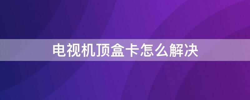 电视机顶盒卡怎么解决 移动电视机顶盒卡怎么办