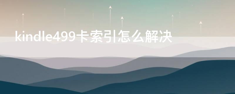 kindle499卡索引怎么解决 kindle499 558