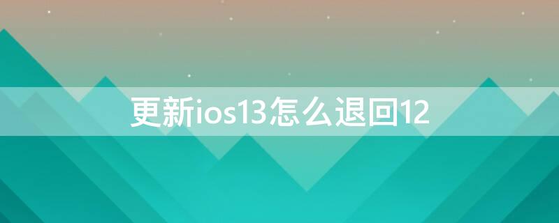 更新ios13怎么退回12（更新了ios14怎么退回ios13）