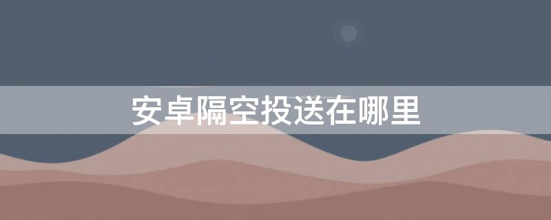 安卓隔空投送在哪里 安卓隔空投送在哪里打开