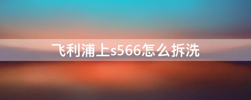 飞利浦上s566怎么拆洗（飞利浦s556怎么拆）