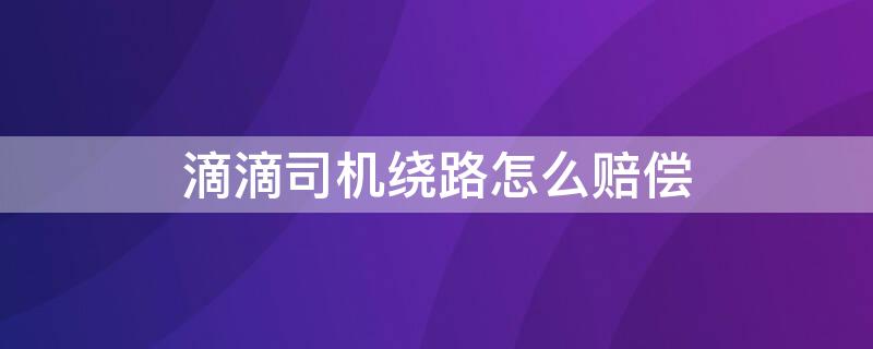 滴滴司机绕路怎么赔偿 滴滴司机绕路怎么补偿