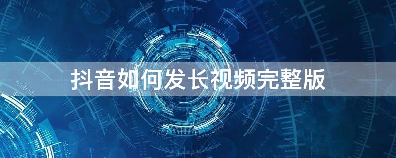 抖音如何发长视频完整版 抖音如何发长视频完整版下载