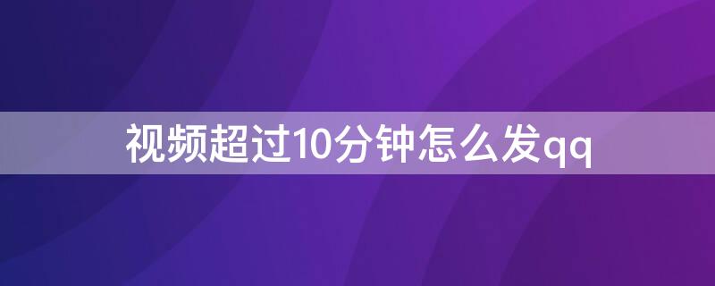 视频超过10分钟怎么发qq（视频超过10分钟怎么发给微信好友）