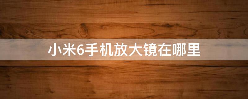 小米6手机放大镜在哪里 小米手机放大镜在哪里打开