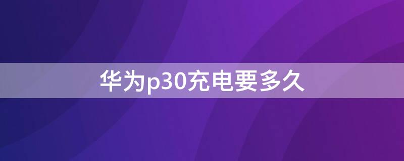 华为p30充电要多久（华为p30充电要多久充满）