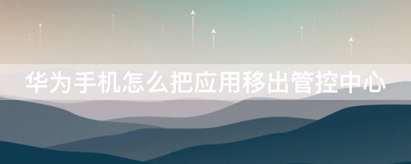 华为手机怎么把应用移出管控中心 华为手机怎么把应用移出管控中心界面