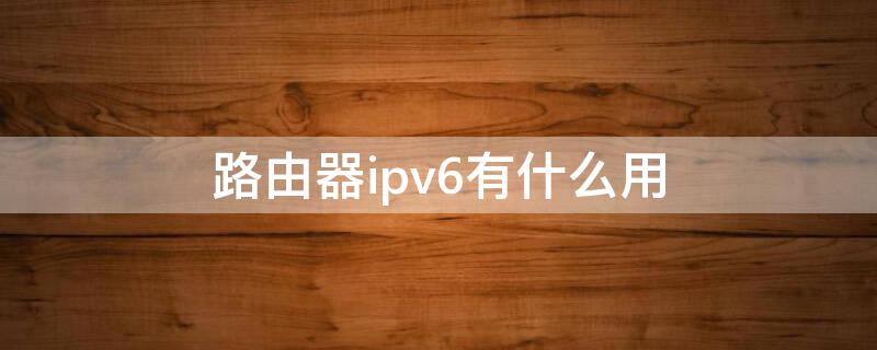 路由器ipv6有什么用（路由器IPv6有什么用）