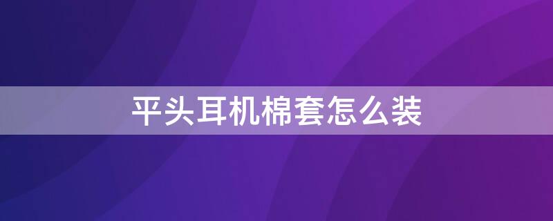 平头耳机棉套怎么装 平头塞耳棉怎么装