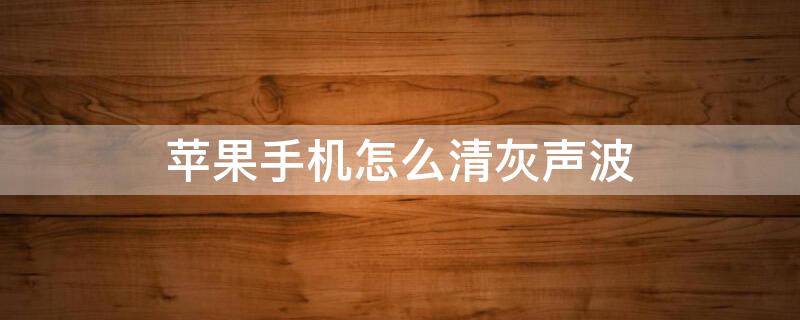 iPhone手机怎么清灰声波 苹果手机灰尘清理声波有用吗